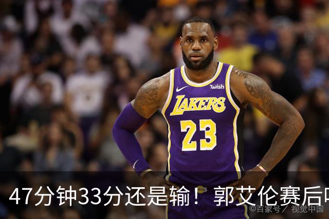 47分钟33分还是输！郭艾伦赛后哽咽“就想给球迷赢一次”让人破防